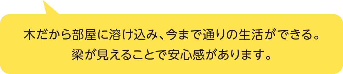 木だから部屋に溶け込み、今まで通りの生活ができる。梁が見えることで安心感があります。